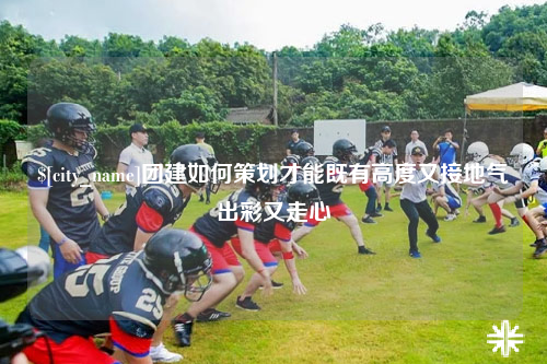 阿里团建如何策划才能既有高度又接地气出彩又走心